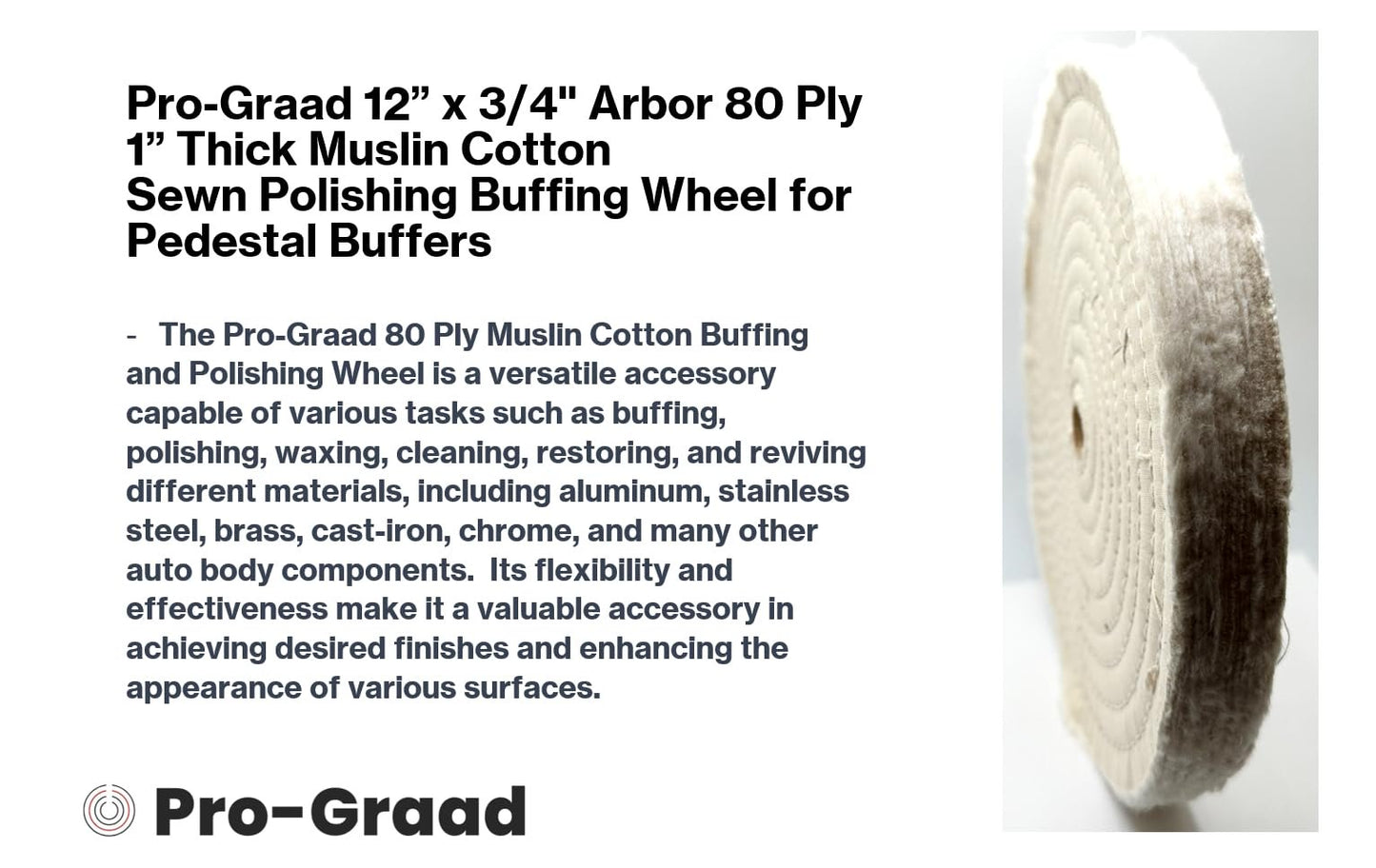 Pro-Graad 1 Pack 12” x 3/4” Arbor x 80 Ply Buffing Polishing Wheel - Fine Muslin Cotton | 1” Extra Thick | Designed for Bench Motor Grinder or Buffer with 3/4” Arbor | Professional Grade | Pack of 1